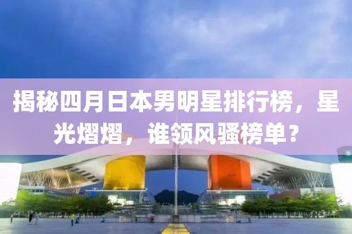 揭秘四月日本男明星排行榜，星光熠熠，谁领风骚榜单？