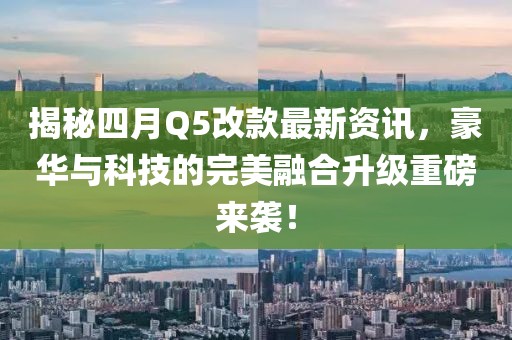 揭秘四月Q5改款最新资讯，豪华与科技的完美融合升级重磅来袭！