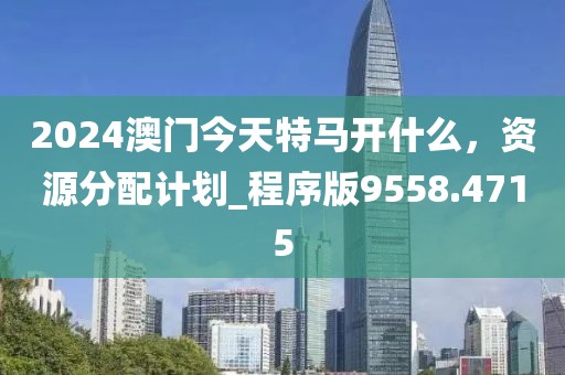 2024澳门今天特马开什么，资源分配计划_程序版9558.4715
