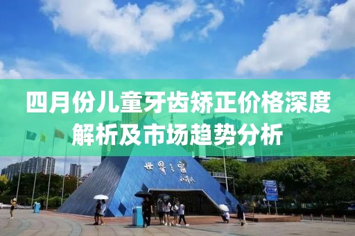 四月份儿童牙齿矫正价格深度解析及市场趋势分析