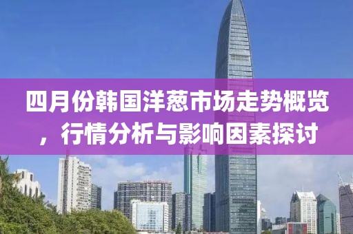 四月份韩国洋葱市场走势概览，行情分析与影响因素探讨