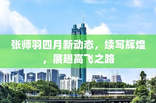 张师羽四月新动态，续写辉煌，展翅高飞之路