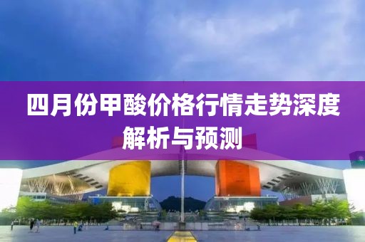 四月份甲酸价格行情走势深度解析与预测