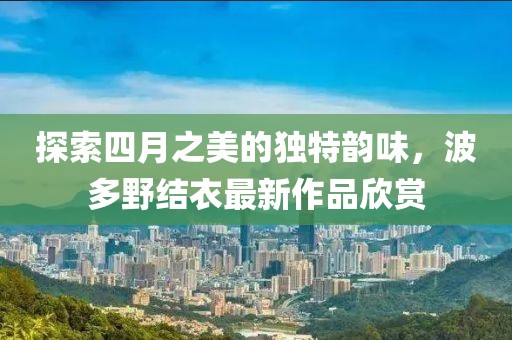 探索四月之美的独特韵味，波多野结衣最新作品欣赏