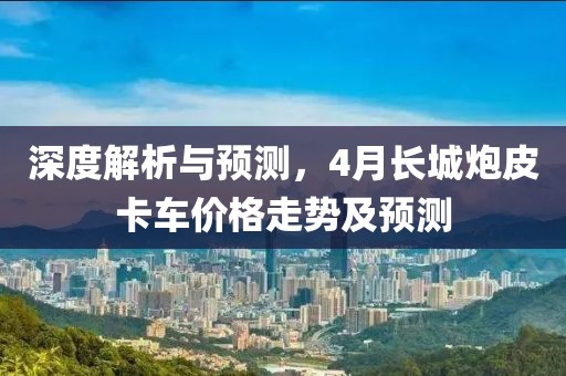 深度解析与预测，4月长城炮皮卡车价格走势及预测