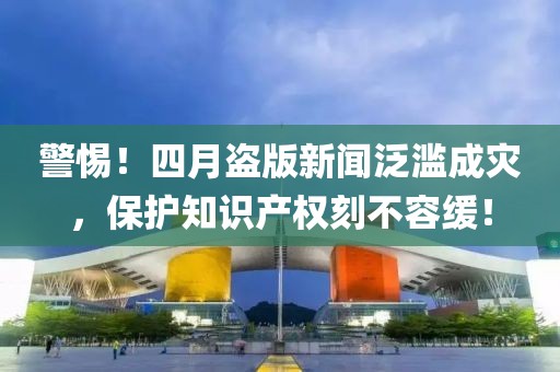 警惕！四月盗版新闻泛滥成灾，保护知识产权刻不容缓！