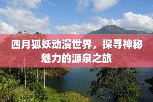 四月狐妖动漫世界，探寻神秘魅力的源泉之旅