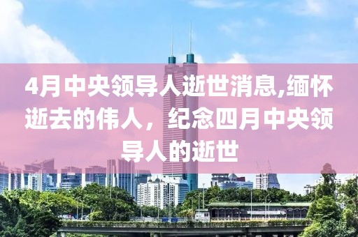 4月中央领导人逝世消息,缅怀逝去的伟人，纪念四月中央领导人的逝世