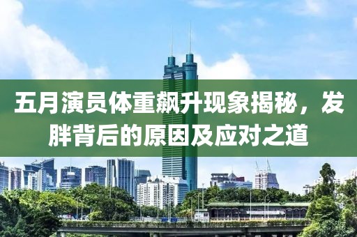 五月演员体重飙升现象揭秘，发胖背后的原因及应对之道