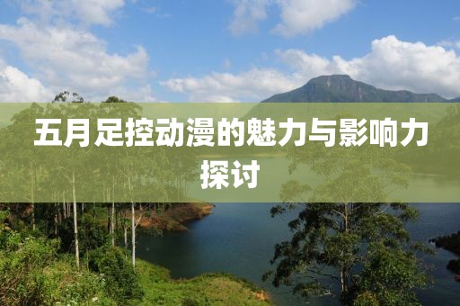 五月足控动漫的魅力与影响力探讨