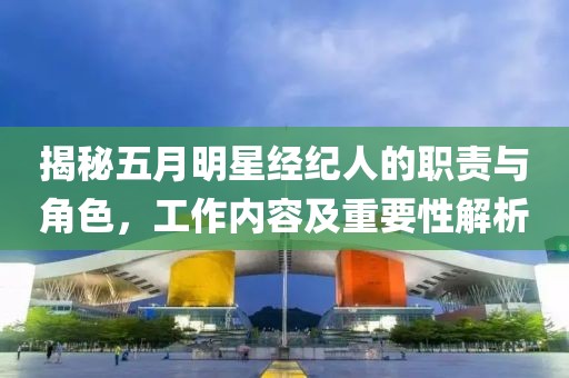 揭秘五月明星经纪人的职责与角色，工作内容及重要性解析
