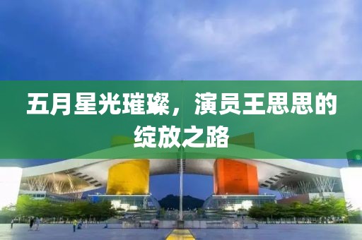 五月星光璀璨，演员王思思的绽放之路