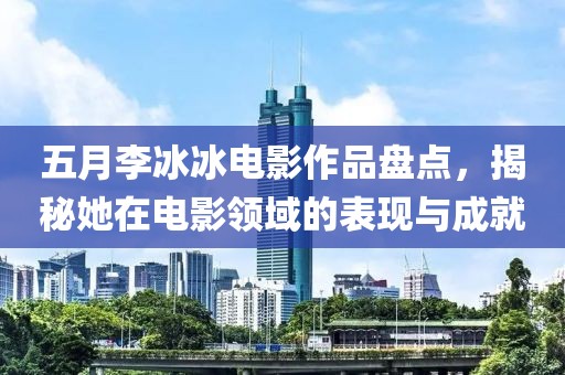 五月李冰冰电影作品盘点，揭秘她在电影领域的表现与成就