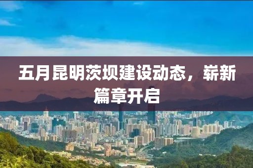 五月昆明茨坝建设动态，崭新篇章开启