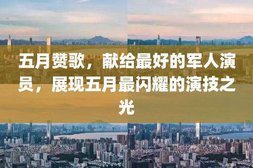 五月赞歌，献给最好的军人演员，展现五月最闪耀的演技之光