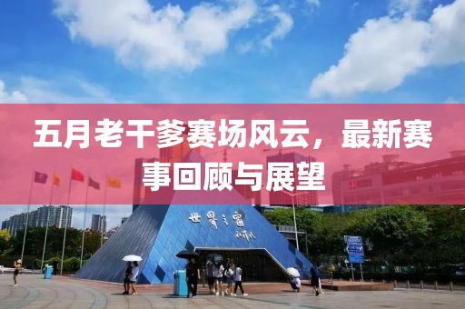 五月老干爹赛场风云，最新赛事回顾与展望