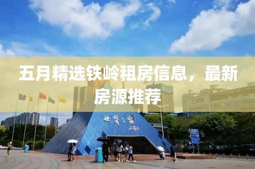 五月精选铁岭租房信息，最新房源推荐