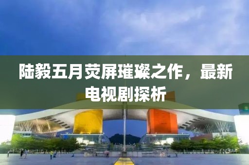 陆毅五月荧屏璀璨之作，最新电视剧探析