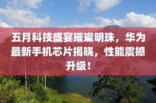 五月科技盛宴璀璨明珠，华为最新手机芯片揭晓，性能震撼升级！
