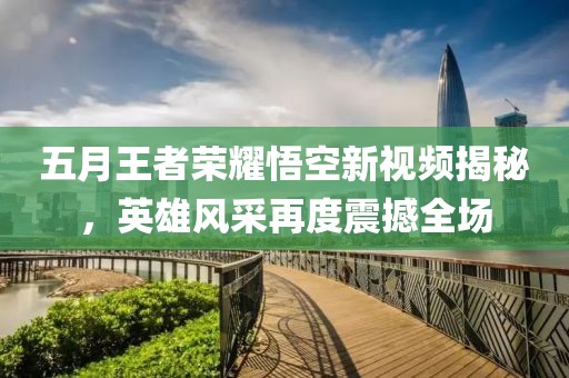 五月王者荣耀悟空新视频揭秘，英雄风采再度震撼全场