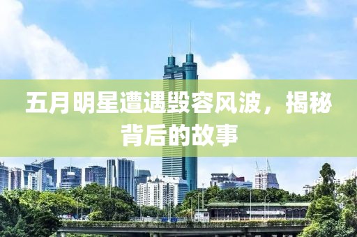 五月明星遭遇毁容风波，揭秘背后的故事