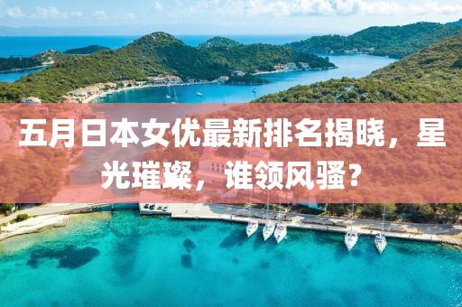 五月日本女优最新排名揭晓，星光璀璨，谁领风骚？