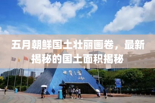 五月朝鲜国土壮丽画卷，最新揭秘的国土面积揭秘