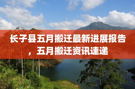 长子县五月搬迁最新进展报告，五月搬迁资讯速递