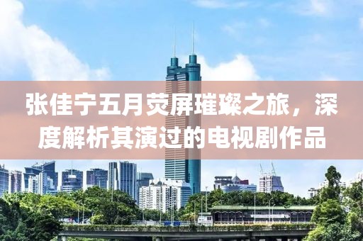 张佳宁五月荧屏璀璨之旅，深度解析其演过的电视剧作品