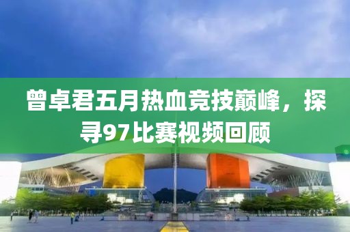 曾卓君五月热血竞技巅峰，探寻97比赛视频回顾
