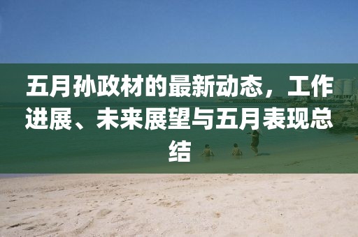五月孙政材的最新动态，工作进展、未来展望与五月表现总结