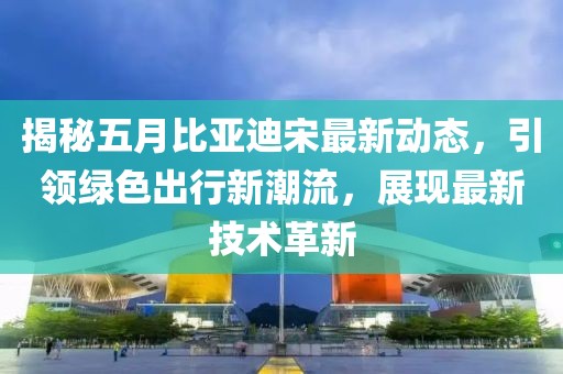 揭秘五月比亚迪宋最新动态，引领绿色出行新潮流，展现最新技术革新
