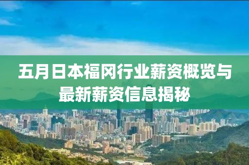 五月日本福冈行业薪资概览与最新薪资信息揭秘