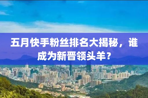 五月快手粉丝排名大揭秘，谁成为新晋领头羊？