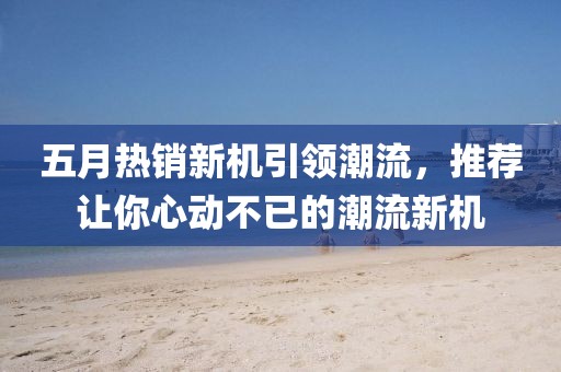 五月热销新机引领潮流，推荐让你心动不已的潮流新机