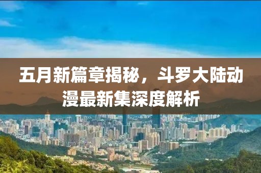 五月新篇章揭秘，斗罗大陆动漫最新集深度解析