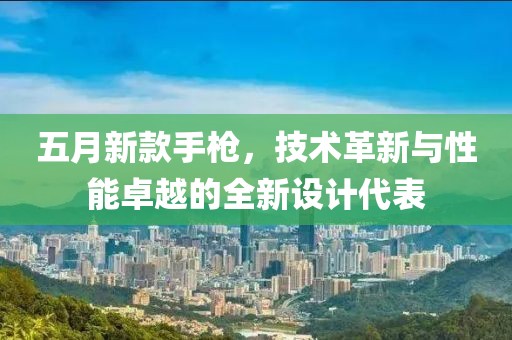 五月新款手枪，技术革新与性能卓越的全新设计代表