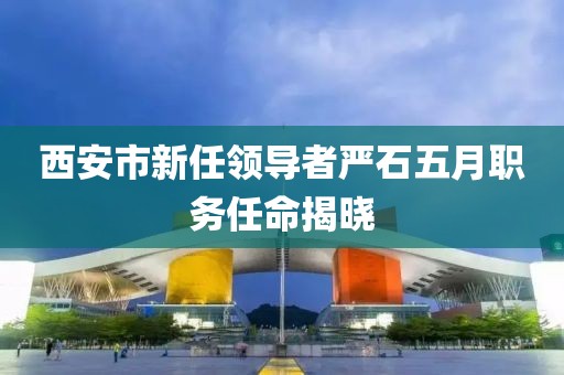 西安市新任领导者严石五月职务任命揭晓