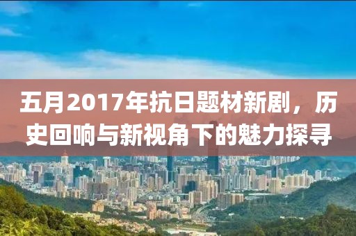 五月2017年抗日题材新剧，历史回响与新视角下的魅力探寻
