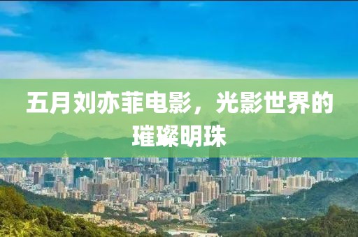 五月刘亦菲电影，光影世界的璀璨明珠
