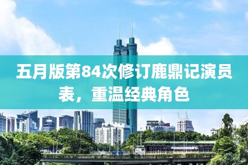 五月版第84次修订鹿鼎记演员表，重温经典角色