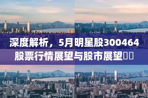 深度解析，5月明星股300464股票行情展望与股市展望​​