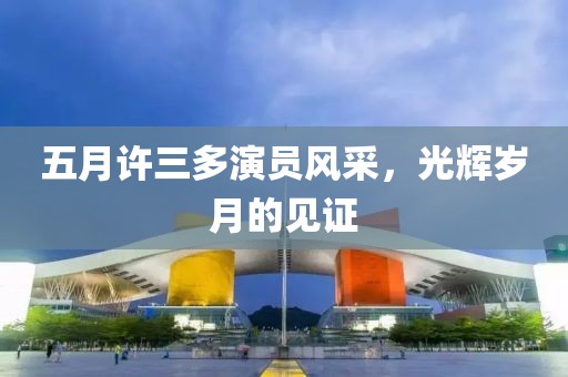 五月许三多演员风采，光辉岁月的见证