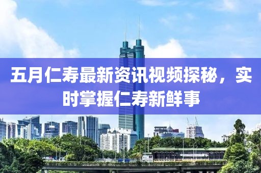 五月仁寿最新资讯视频探秘，实时掌握仁寿新鲜事