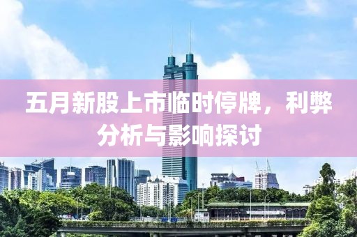 五月新股上市临时停牌，利弊分析与影响探讨