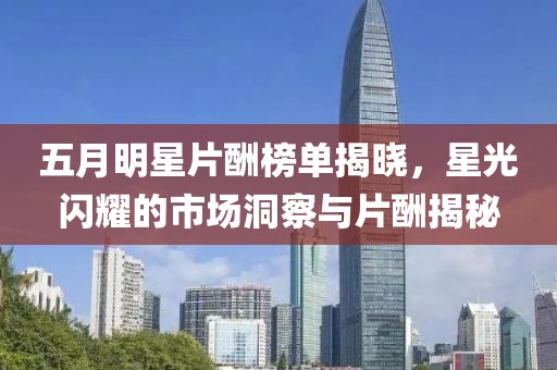 五月明星片酬榜单揭晓，星光闪耀的市场洞察与片酬揭秘
