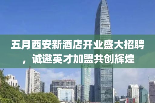 五月西安新酒店开业盛大招聘，诚邀英才加盟共创辉煌