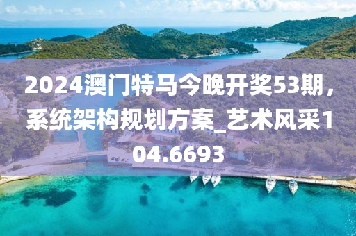 2024澳门特马今晚开奖53期，系统架构规划方案_艺术风采104.6693