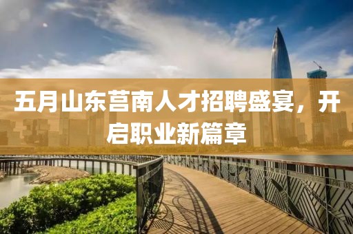 五月山东莒南人才招聘盛宴，开启职业新篇章