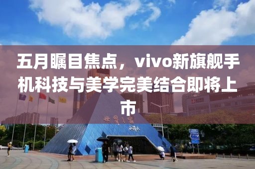 五月瞩目焦点，vivo新旗舰手机科技与美学完美结合即将上市